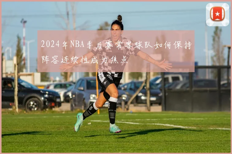 2024年NBA季后赛常客球队如何保持阵容连续性成为焦点