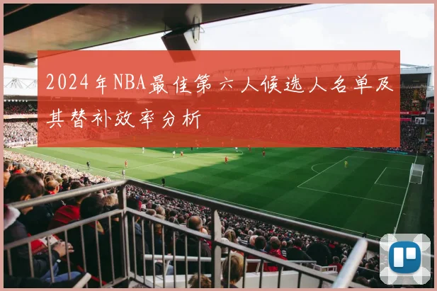 2024年NBA最佳第六人候选人名单及其替补效率分析